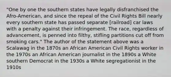 "One by one the southern states have legally disfranchised the Afro-American, and since the repeal of the Civil Rights Bill nearly every southern state has passed separate [railroad] car laws with a penalty against their infringement. The race, regardless of advancement, is penned into filthy, stifling partitions cut off from smoking cars." The author of the statement above was a Scalawag in the 1870s an African American Civil Rights worker in the 1970s an African American journalist in the 1890s a White southern Democrat in the 1930s a White segregationist in the 1910s