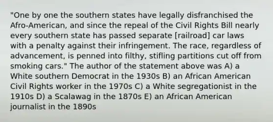 "One by one the southern states have legally disfranchised the Afro-American, and since the repeal of the Civil Rights Bill nearly every southern state has passed separate [railroad] car laws with a penalty against their infringement. The race, regardless of advancement, is penned into filthy, stifling partitions cut off from smoking cars." The author of the statement above was A) a White southern Democrat in the 1930s B) an African American Civil Rights worker in the 1970s C) a White segregationist in the 1910s D) a Scalawag in the 1870s E) an African American journalist in the 1890s