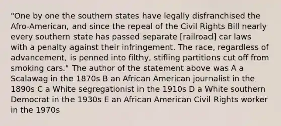 "One by one the southern states have legally disfranchised the Afro-American, and since the repeal of the Civil Rights Bill nearly every southern state has passed separate [railroad] car laws with a penalty against their infringement. The race, regardless of advancement, is penned into filthy, stifling partitions cut off from smoking cars." The author of the statement above was A a Scalawag in the 1870s B an African American journalist in the 1890s C a White segregationist in the 1910s D a White southern Democrat in the 1930s E an African American Civil Rights worker in the 1970s