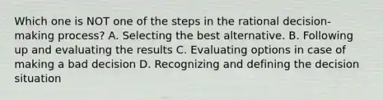 Which one is NOT one of the steps in the rational decision-making process? A. Selecting the best alternative. B. Following up and evaluating the results C. Evaluating options in case of making a bad decision D. Recognizing and defining the decision situation