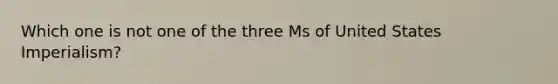 Which one is not one of the three Ms of United States Imperialism?