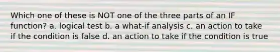 Which one of these is NOT one of the three parts of an IF function? a. logical test b. a what-if analysis c. an action to take if the condition is false d. an action to take if the condition is true