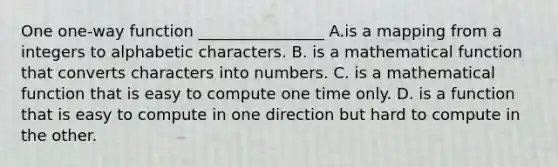 One one-way function ________________ A.is a mapping from a integers to alphabetic characters. B. is a mathematical function that converts characters into numbers. C. is a mathematical function that is easy to compute one time only. D. is a function that is easy to compute in one direction but hard to compute in the other.