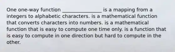 One one-way function ________________ is a mapping from a integers to alphabetic characters. is a mathematical function that converts characters into numbers. is a mathematical function that is easy to compute one time only. is a function that is easy to compute in one direction but hard to compute in the other.