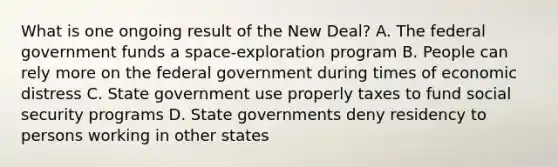 What is one ongoing result of the New Deal? A. The federal government funds a space-exploration program B. People can rely more on the federal government during times of economic distress C. State government use properly taxes to fund social security programs D. State governments deny residency to persons working in other states