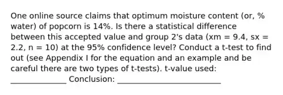 One online source claims that optimum moisture content (or, % water) of popcorn is 14%. Is there a statistical difference between this accepted value and group 2's data (xm = 9.4, sx = 2.2, n = 10) at the 95% confidence level? Conduct a t-test to find out (see Appendix I for the equation and an example and be careful there are two types of t-tests). t-value used: ______________ Conclusion: __________________________