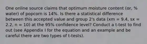 One online source claims that optimum moisture content (or, % water) of popcorn is 14%. Is there a statistical difference between this accepted value and group 2's data (xm = 9.4, sx = 2.2, n = 10) at the 95% confidence level? Conduct a t-test to find out (see Appendix I for the equation and an example and be careful there are two types of t-tests).