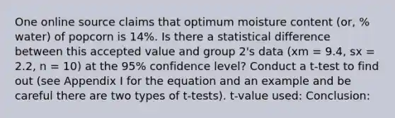 One online source claims that optimum moisture content (or, % water) of popcorn is 14%. Is there a statistical difference between this accepted value and group 2's data (xm = 9.4, sx = 2.2, n = 10) at the 95% confidence level? Conduct a t-test to find out (see Appendix I for the equation and an example and be careful there are two types of t-tests). t-value used: Conclusion: