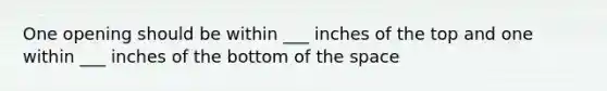 One opening should be within ___ inches of the top and one within ___ inches of the bottom of the space