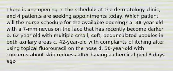 There is one opening in the schedule at the dermatology clinic, and 4 patients are seeking appointments today. Which patient will the nurse schedule for the available opening? a. 38-year old with a 7-mm nevus on the face that has recently become darker b. 62-year-old with multiple small, soft, pedunculated papules in both axillary areas c. 42-year-old with complaints of itching after using topical fluorouracil on the nose d. 50-year-old with concerns about skin redness after having a chemical peel 3 days ago