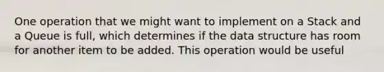 One operation that we might want to implement on a Stack and a Queue is full, which determines if the data structure has room for another item to be added. This operation would be useful