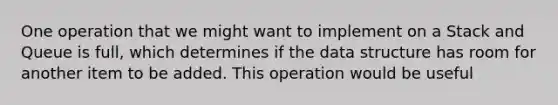 One operation that we might want to implement on a Stack and Queue is full, which determines if the data structure has room for another item to be added. This operation would be useful