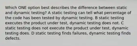 Which ONE option best describes the difference between static and dynamic testing? A static testing can tell what percentage of the code has been tested by dynamic testing. B static testing executes the product under test, dynamic testing does not. C static testing does not execute the product under test, dynamic testing does. D static testing finds failures, dynamic testing finds defects.