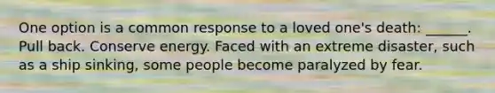 One option is a common response to a loved one's death: ______. Pull back. Conserve energy. Faced with an extreme disaster, such as a ship sinking, some people become paralyzed by fear.