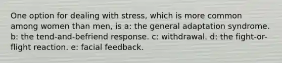 One option for dealing with stress, which is more common among women than men, is a: the general adaptation syndrome. b: the tend-and-befriend response. c: withdrawal. d: the fight-or-flight reaction. e: facial feedback.