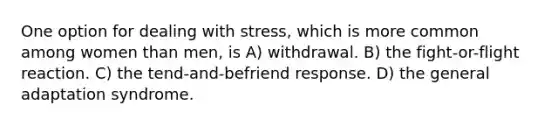 One option for dealing with stress, which is more common among women than men, is A) withdrawal. B) the fight-or-flight reaction. C) the tend-and-befriend response. D) the general adaptation syndrome.