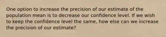 One option to increase the precision of our estimate of the population mean is to decrease our confidence level. If we wish to keep the confidence level the same, how else can we increase the precision of our estimate?