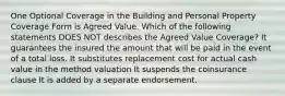 One Optional Coverage in the Building and Personal Property Coverage Form is Agreed Value. Which of the following statements DOES NOT describes the Agreed Value Coverage? It guarantees the insured the amount that will be paid in the event of a total loss. It substitutes replacement cost for actual cash value in the method valuation It suspends the coinsurance clause It is added by a separate endorsement.