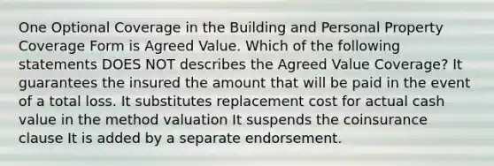 One Optional Coverage in the Building and Personal Property Coverage Form is Agreed Value. Which of the following statements DOES NOT describes the Agreed Value Coverage? It guarantees the insured the amount that will be paid in the event of a total loss. It substitutes replacement cost for actual cash value in the method valuation It suspends the coinsurance clause It is added by a separate endorsement.