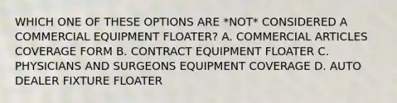 WHICH ONE OF THESE OPTIONS ARE *NOT* CONSIDERED A COMMERCIAL EQUIPMENT FLOATER? A. COMMERCIAL ARTICLES COVERAGE FORM B. CONTRACT EQUIPMENT FLOATER C. PHYSICIANS AND SURGEONS EQUIPMENT COVERAGE D. AUTO DEALER FIXTURE FLOATER