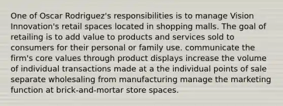 One of Oscar Rodriguez's responsibilities is to manage Vision Innovation's retail spaces located in shopping malls. The goal of retailing is to add value to products and services sold to consumers for their personal or family use. communicate the firm's core values through product displays increase the volume of individual transactions made at a the individual points of sale separate wholesaling from manufacturing manage the marketing function at brick-and-mortar store spaces.