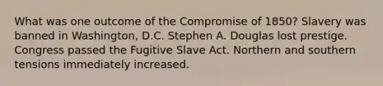 What was one outcome of the Compromise of 1850? Slavery was banned in Washington, D.C. Stephen A. Douglas lost prestige. Congress passed the Fugitive Slave Act. Northern and southern tensions immediately increased.