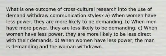 What is one outcome of cross-cultural research into the use of demand-withdraw communication styles? a) When women have less power, they are more likely to be demanding. b) When men have more power, they are less likely to be demanding. c) When women have less power, they are more likely to be less direct with their demands. d) When women have less power, the man is demanding and the woman withdrawn.