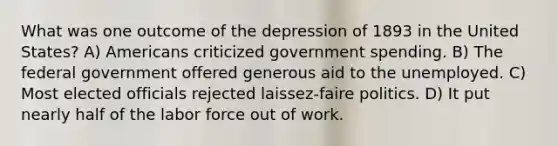 What was one outcome of the depression of 1893 in the United States? A) Americans criticized government spending. B) The federal government offered generous aid to the unemployed. C) Most elected officials rejected laissez-faire politics. D) It put nearly half of the labor force out of work.