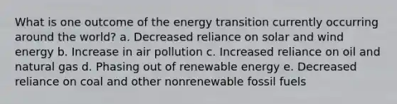 What is one outcome of the energy transition currently occurring around the world? a. Decreased reliance on solar and wind energy b. Increase in air pollution c. Increased reliance on oil and natural gas d. Phasing out of renewable energy e. Decreased reliance on coal and other nonrenewable fossil fuels