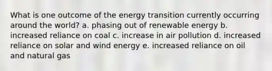 What is one outcome of the energy transition currently occurring around the world? a. phasing out of renewable energy b. increased reliance on coal c. increase in air pollution d. increased reliance on solar and wind energy e. increased reliance on oil and natural gas