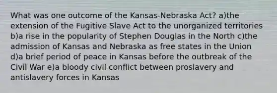 What was one outcome of the Kansas-Nebraska Act? a)the extension of the Fugitive Slave Act to the unorganized territories b)a rise in the popularity of Stephen Douglas in the North c)the admission of Kansas and Nebraska as free states in the Union d)a brief period of peace in Kansas before the outbreak of the Civil War e)a bloody civil conflict between proslavery and antislavery forces in Kansas