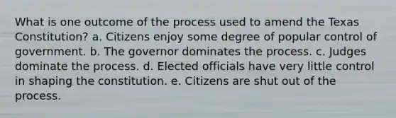 What is one outcome of the process used to amend the Texas Constitution? a. Citizens enjoy some degree of popular control of government. b. The governor dominates the process. c. Judges dominate the process. d. Elected officials have very little control in shaping the constitution. e. Citizens are shut out of the process.