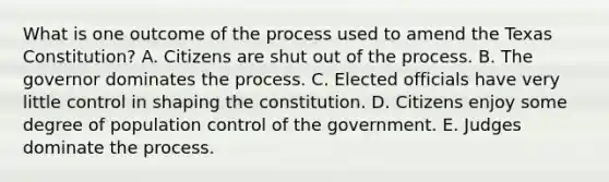 What is one outcome of the process used to amend the Texas Constitution? A. Citizens are shut out of the process. B. The governor dominates the process. C. Elected officials have very little control in shaping the constitution. D. Citizens enjoy some degree of population control of the government. E. Judges dominate the process.