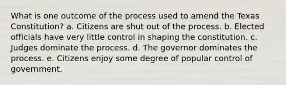 What is one outcome of the process used to amend the Texas Constitution? a. Citizens are shut out of the process. b. Elected officials have very little control in shaping the constitution. c. Judges dominate the process. d. The governor dominates the process. e. Citizens enjoy some degree of popular control of government.