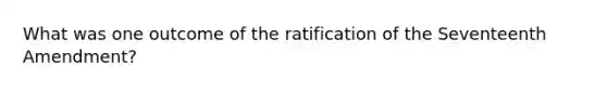 What was one outcome of the ratification of the Seventeenth Amendment?