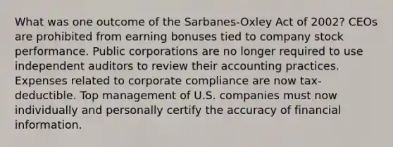 What was one outcome of the Sarbanes-Oxley Act of 2002? CEOs are prohibited from earning bonuses tied to company stock performance. Public corporations are no longer required to use independent auditors to review their accounting practices. Expenses related to corporate compliance are now tax-deductible. Top management of U.S. companies must now individually and personally certify the accuracy of financial information.