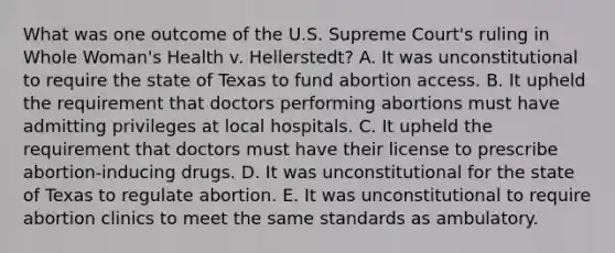 What was one outcome of the U.S. Supreme Court's ruling in Whole Woman's Health v. Hellerstedt? A. It was unconstitutional to require the state of Texas to fund abortion access. B. It upheld the requirement that doctors performing abortions must have admitting privileges at local hospitals. C. It upheld the requirement that doctors must have their license to prescribe abortion-inducing drugs. D. It was unconstitutional for the state of Texas to regulate abortion. E. It was unconstitutional to require abortion clinics to meet the same standards as ambulatory.