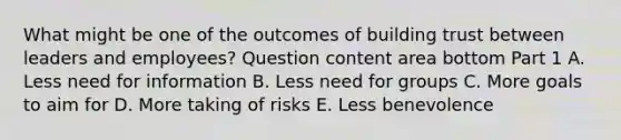 What might be one of the outcomes of building trust between leaders and​ employees? Question content area bottom Part 1 A. Less need for information B. Less need for groups C. More goals to aim for D. More taking of risks E. Less benevolence