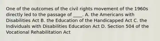 One of the outcomes of <a href='https://www.questionai.com/knowledge/kwq766eC44-the-civil-rights-movement' class='anchor-knowledge'>the civil rights movement</a> of the 1960s directly led to the passage of ____. A. <a href='https://www.questionai.com/knowledge/keiVE7hxWY-the-american' class='anchor-knowledge'>the american</a>s with Disabilities Act B. the Education of the Handicapped Act C. the Individuals with Disabilities Education Act D. Section 504 of the Vocational Rehabilitation Act