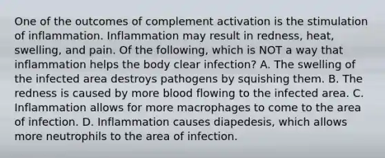 One of the outcomes of complement activation is the stimulation of inflammation. Inflammation may result in redness, heat, swelling, and pain. Of the following, which is NOT a way that inflammation helps the body clear infection? A. The swelling of the infected area destroys pathogens by squishing them. B. The redness is caused by more blood flowing to the infected area. C. Inflammation allows for more macrophages to come to the area of infection. D. Inflammation causes diapedesis, which allows more neutrophils to the area of infection.