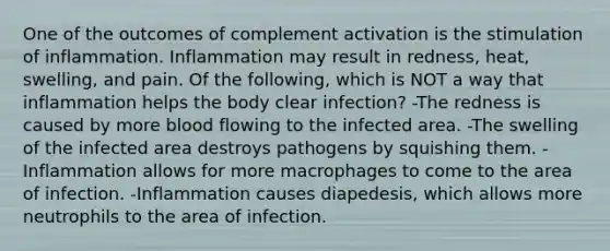 One of the outcomes of complement activation is the stimulation of inflammation. Inflammation may result in redness, heat, swelling, and pain. Of the following, which is NOT a way that inflammation helps the body clear infection? -The redness is caused by more blood flowing to the infected area. -The swelling of the infected area destroys pathogens by squishing them. -Inflammation allows for more macrophages to come to the area of infection. -Inflammation causes diapedesis, which allows more neutrophils to the area of infection.