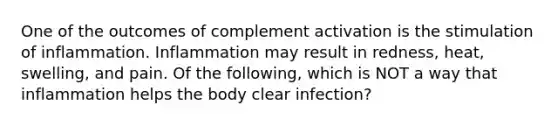 One of the outcomes of complement activation is the stimulation of inflammation. Inflammation may result in redness, heat, swelling, and pain. Of the following, which is NOT a way that inflammation helps the body clear infection?