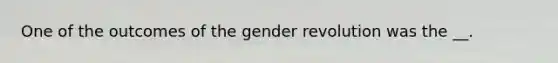 One of the outcomes of the gender revolution was the __.