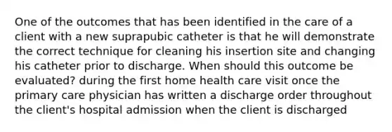 One of the outcomes that has been identified in the care of a client with a new suprapubic catheter is that he will demonstrate the correct technique for cleaning his insertion site and changing his catheter prior to discharge. When should this outcome be evaluated? during the first home health care visit once the primary care physician has written a discharge order throughout the client's hospital admission when the client is discharged