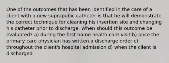 One of the outcomes that has been identified in the care of a client with a new suprapubic catheter is that he will demonstrate the correct technique for cleaning his insertion site and changing his catheter prior to discharge. When should this outcome be evaluated? a) during the first home health care visit b) once the primary care physician has written a discharge order c) throughout the client's hospital admission d) when the client is discharged