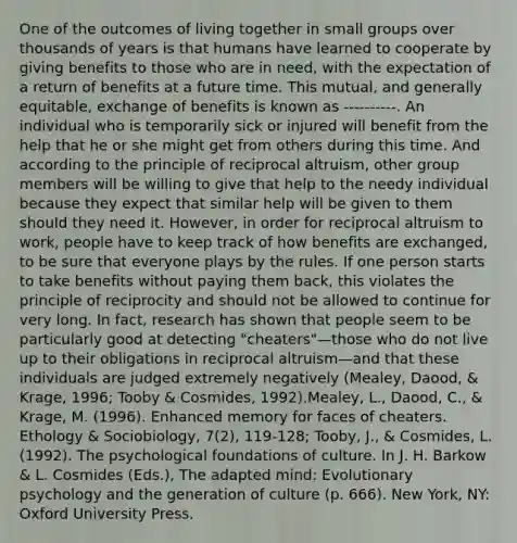 One of the outcomes of living together in small groups over thousands of years is that humans have learned to cooperate by giving benefits to those who are in need, with the expectation of a return of benefits at a future time. This mutual, and generally equitable, exchange of benefits is known as ----------. An individual who is temporarily sick or injured will benefit from the help that he or she might get from others during this time. And according to the principle of reciprocal altruism, other group members will be willing to give that help to the needy individual because they expect that similar help will be given to them should they need it. However, in order for reciprocal altruism to work, people have to keep track of how benefits are exchanged, to be sure that everyone plays by the rules. If one person starts to take benefits without paying them back, this violates the principle of reciprocity and should not be allowed to continue for very long. In fact, research has shown that people seem to be particularly good at detecting "cheaters"—those who do not live up to their obligations in reciprocal altruism—and that these individuals are judged extremely negatively (Mealey, Daood, & Krage, 1996; Tooby & Cosmides, 1992).Mealey, L., Daood, C., & Krage, M. (1996). Enhanced memory for faces of cheaters. Ethology & Sociobiology, 7(2), 119-128; Tooby, J., & Cosmides, L. (1992). The psychological foundations of culture. In J. H. Barkow & L. Cosmides (Eds.), The adapted mind: Evolutionary psychology and the generation of culture (p. 666). New York, NY: Oxford University Press.