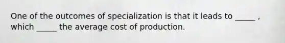 One of the outcomes of specialization is that it leads to _____ , which _____ the average cost of production.