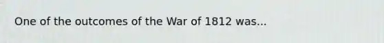 One of the outcomes of the War of 1812 was...