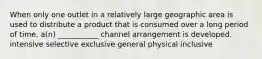 When only one outlet in a relatively large geographic area is used to distribute a product that is consumed over a long period of time, a(n) ___________ channel arrangement is developed. intensive selective exclusive general physical inclusive