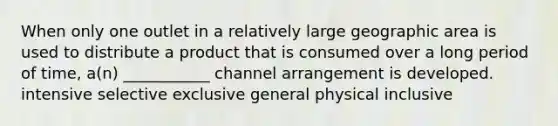 When only one outlet in a relatively large geographic area is used to distribute a product that is consumed over a long period of time, a(n) ___________ channel arrangement is developed. intensive selective exclusive general physical inclusive